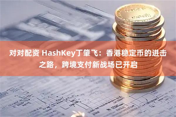 对对配资 HashKey丁肇飞：香港稳定币的进击之路，跨境支付新战场已开启