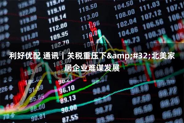 利好优配 通讯｜关税重压下&#32;北美家居企业难谋发展