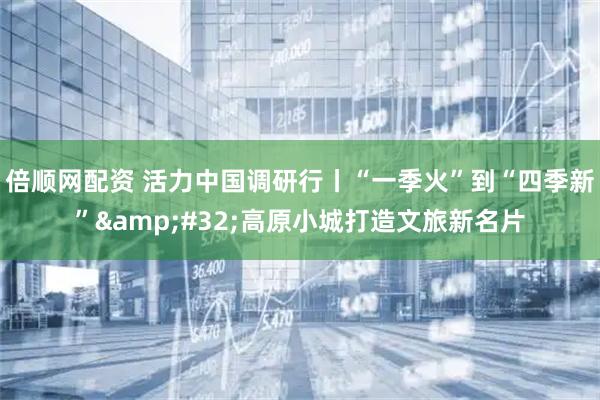 倍顺网配资 活力中国调研行丨“一季火”到“四季新”&#32;高原小城打造文旅新名片