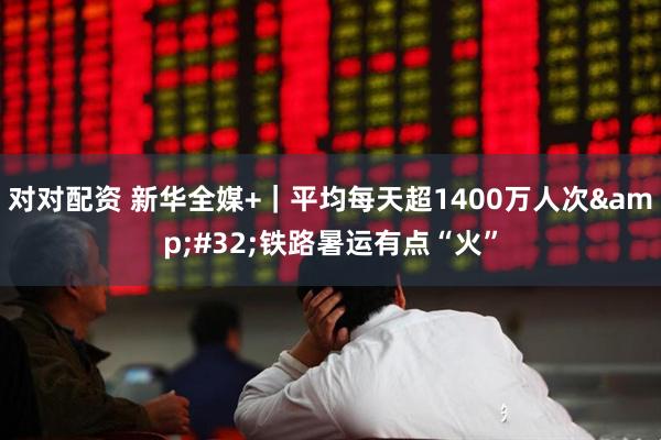 对对配资 新华全媒+｜平均每天超1400万人次&#32;铁路暑运有点“火”