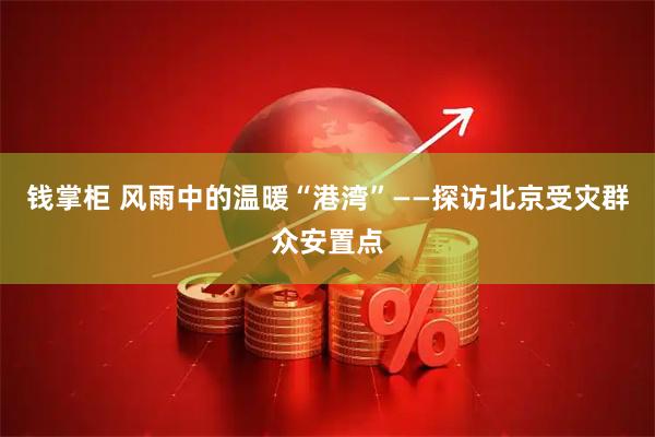 钱掌柜 风雨中的温暖“港湾”——探访北京受灾群众安置点