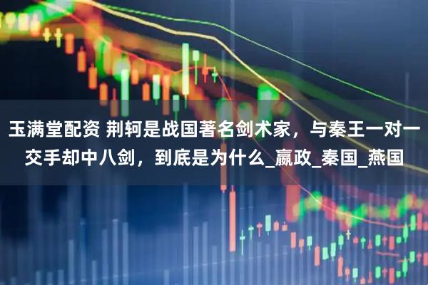 玉满堂配资 荆轲是战国著名剑术家，与秦王一对一交手却中八剑，到底是为什么_嬴政_秦国_燕国