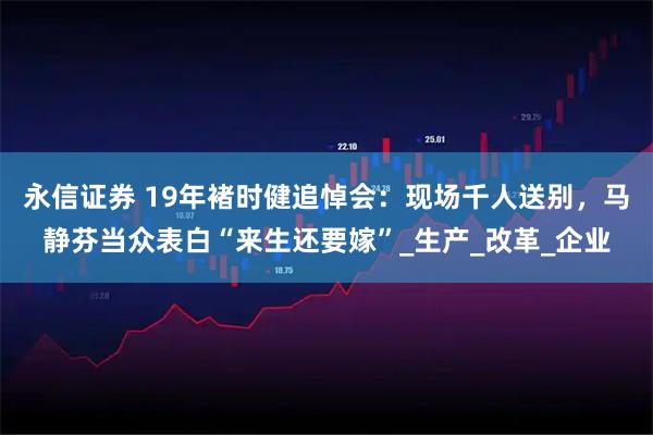 永信证券 19年褚时健追悼会：现场千人送别，马静芬当众表白“来生还要嫁”_生产_改革_企业