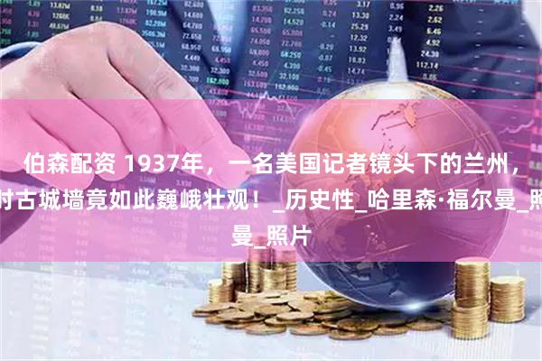 伯森配资 1937年，一名美国记者镜头下的兰州，那时古城墙竟如此巍峨壮观！_历史性_哈里森·福尔曼_照片