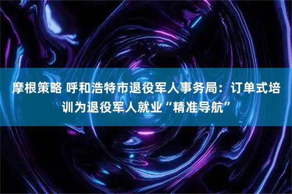 摩根策略 呼和浩特市退役军人事务局：订单式培训为退役军人就业“精准导航”