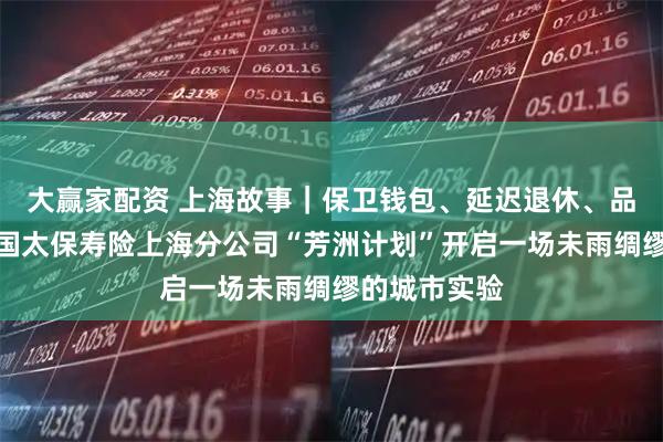 大赢家配资 上海故事｜保卫钱包、延迟退休、品质养老：中国太保寿险上海分公司“芳洲计划”开启一场未雨绸缪的城市实验
