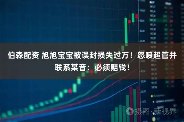 伯森配资 旭旭宝宝被误封损失过万！怒喷超管并联系某音：必须赔钱！