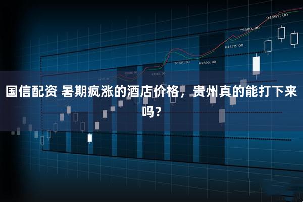 国信配资 暑期疯涨的酒店价格，贵州真的能打下来吗？