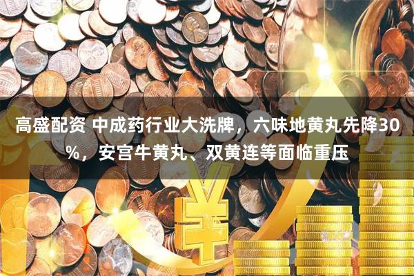 高盛配资 中成药行业大洗牌，六味地黄丸先降30%，安宫牛黄丸、双黄连等面临重压