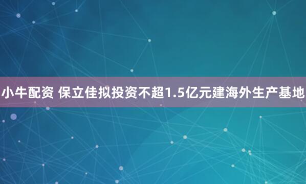 小牛配资 保立佳拟投资不超1.5亿元建海外生产基地