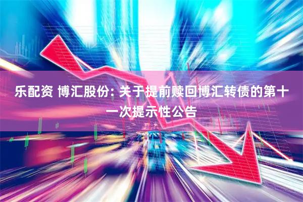 乐配资 博汇股份: 关于提前赎回博汇转债的第十一次提示性公告