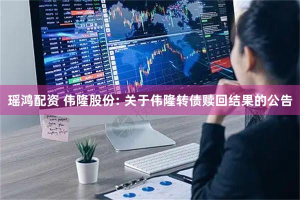 瑶鸿配资 伟隆股份: 关于伟隆转债赎回结果的公告