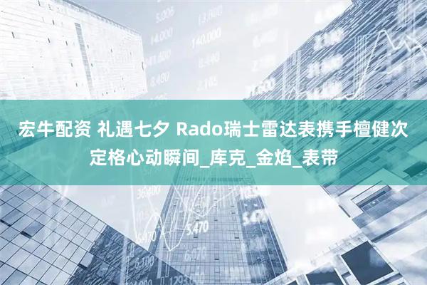 宏牛配资 礼遇七夕 Rado瑞士雷达表携手檀健次定格心动瞬间_库克_金焰_表带