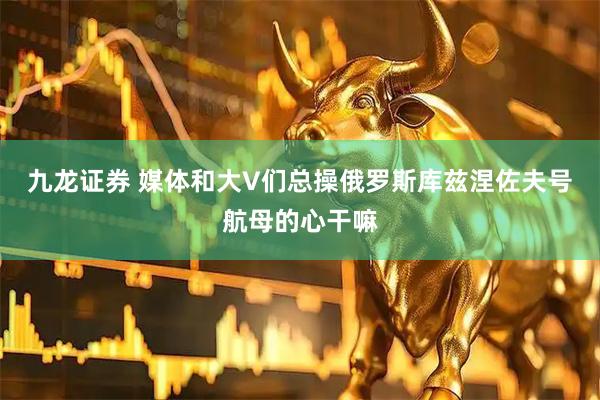 九龙证券 媒体和大V们总操俄罗斯库兹涅佐夫号航母的心干嘛