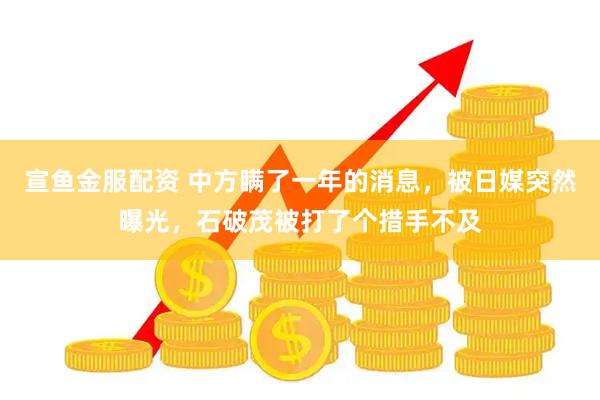宣鱼金服配资 中方瞒了一年的消息，被日媒突然曝光，石破茂被打了个措手不及