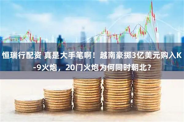 恒瑞行配资 真是大手笔啊！越南豪掷3亿美元购入K-9火炮，20门火炮为何同时朝北？