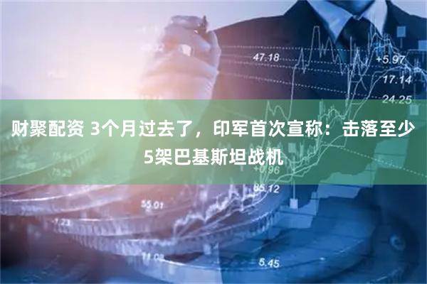 财聚配资 3个月过去了，印军首次宣称：击落至少5架巴基斯坦战机