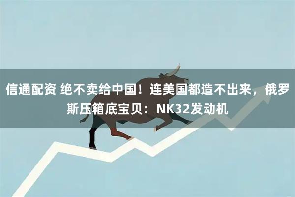 信通配资 绝不卖给中国！连美国都造不出来，俄罗斯压箱底宝贝：NK32发动机