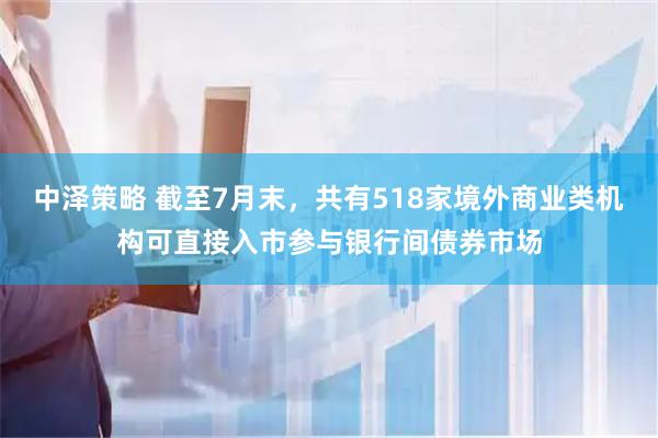 中泽策略 截至7月末，共有518家境外商业类机构可直接入市参与银行间债券市场