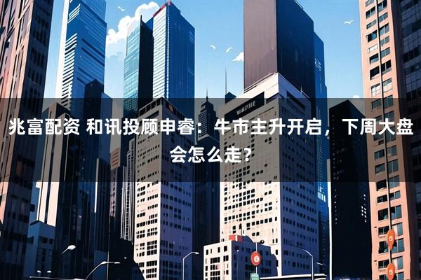 兆富配资 和讯投顾申睿：牛市主升开启，下周大盘会怎么走？