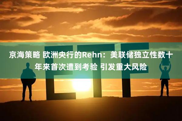 京海策略 欧洲央行的Rehn：美联储独立性数十年来首次遭到考验 引发重大风险