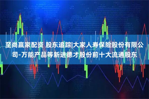 至尚赢家配资 股东追踪|大家人寿保险股份有限公司-万能产品等新进德才股份前十大流通股东