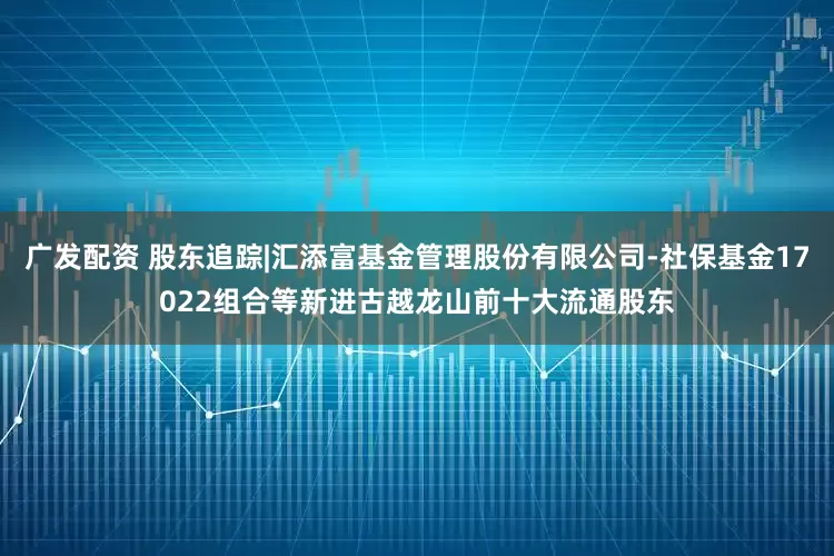 广发配资 股东追踪|汇添富基金管理股份有限公司-社保基金17022组合等新进古越龙山前十大流通股东