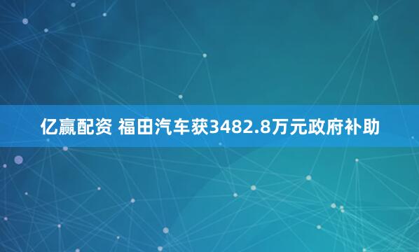 亿赢配资 福田汽车获3482.8万元政府补助