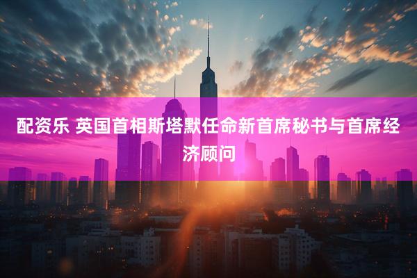 配资乐 英国首相斯塔默任命新首席秘书与首席经济顾问