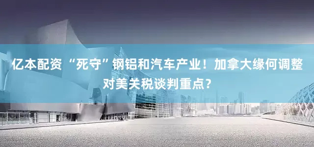 亿本配资 “死守”钢铝和汽车产业！加拿大缘何调整对美关税谈判重点？