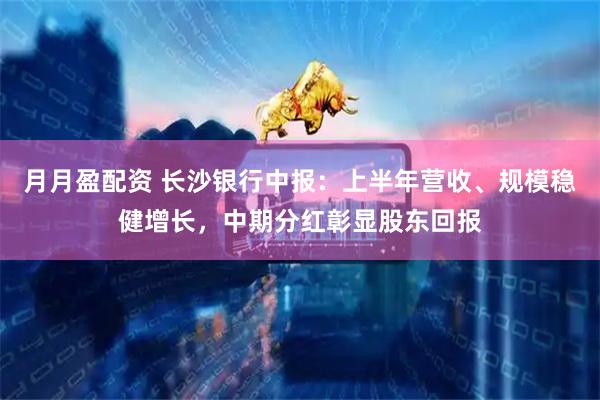 月月盈配资 长沙银行中报：上半年营收、规模稳健增长，中期分红彰显股东回报