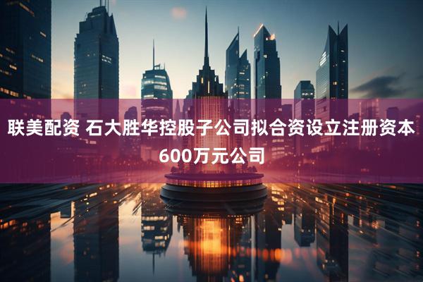 联美配资 石大胜华控股子公司拟合资设立注册资本600万元公司