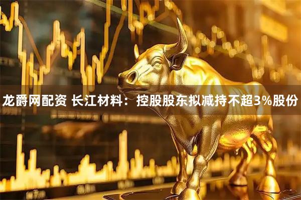 龙爵网配资 长江材料：控股股东拟减持不超3%股份
