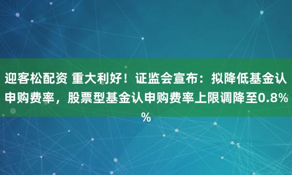 迎客松配资 重大利好！证监会宣布：拟降低基金认申购费率，股票型基金认申购费率上限调降至0.8%