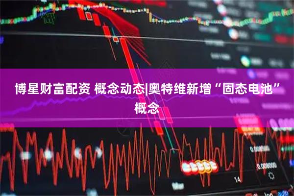 博星财富配资 概念动态|奥特维新增“固态电池”概念