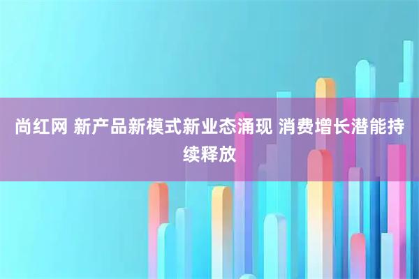 尚红网 新产品新模式新业态涌现 消费增长潜能持续释放