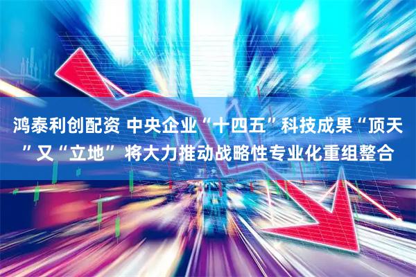 鸿泰利创配资 中央企业“十四五”科技成果“顶天”又“立地” 将大力推动战略性专业化重组整合