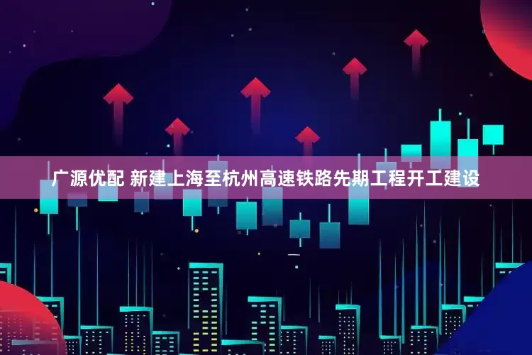 广源优配 新建上海至杭州高速铁路先期工程开工建设