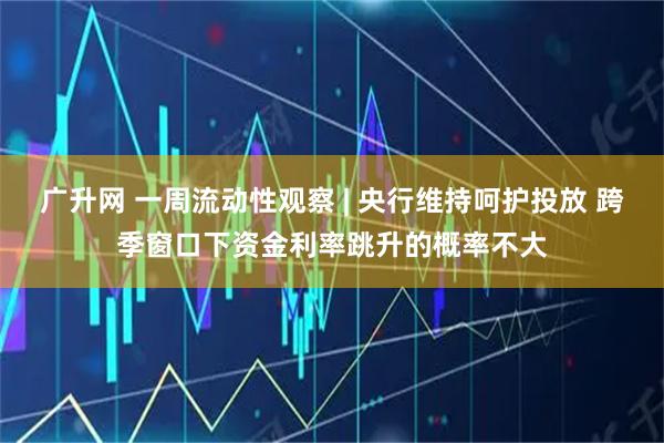 广升网 一周流动性观察 | 央行维持呵护投放 跨季窗口下资金利率跳升的概率不大