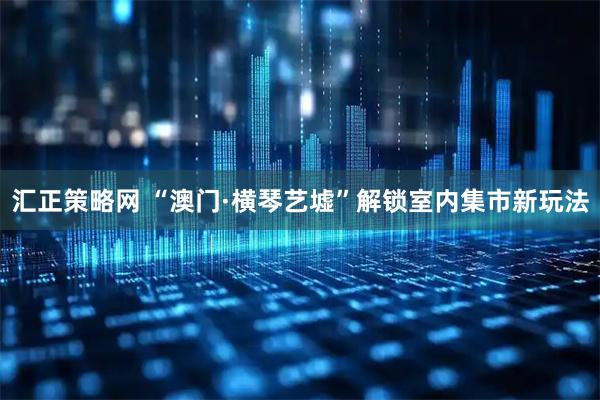 汇正策略网 “澳门·横琴艺墟”解锁室内集市新玩法