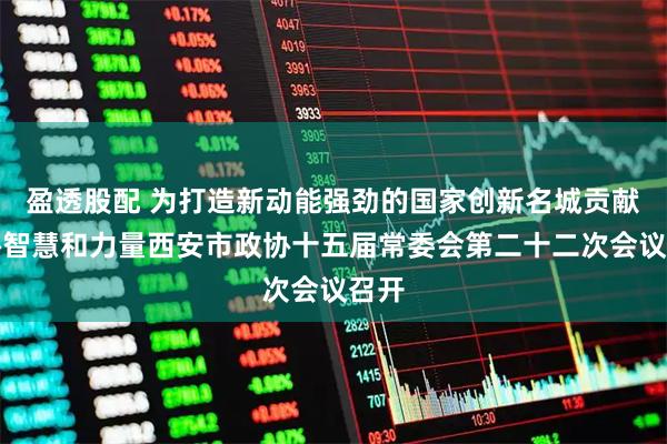 盈透股配 为打造新动能强劲的国家创新名城贡献政协智慧和力量西安市政协十五届常委会第二十二次会议召开