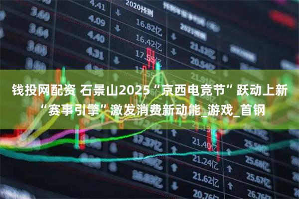 钱投网配资 石景山2025“京西电竞节”跃动上新 “赛事引擎”激发消费新动能_游戏_首钢