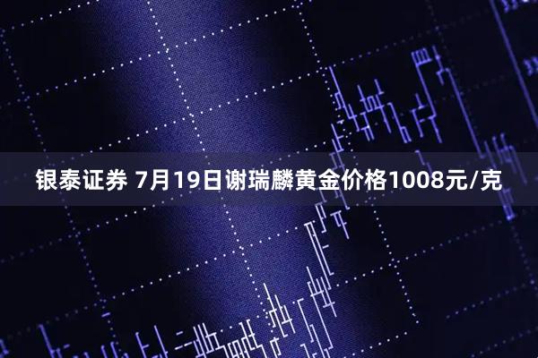银泰证券 7月19日谢瑞麟黄金价格1008元/克