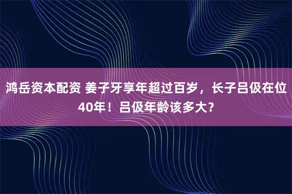 鸿岳资本配资 姜子牙享年超过百岁,长子吕伋在位40年!吕伋年龄该多大?