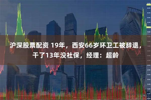沪深股票配资 19年,西安66岁环卫工被辞退,干了13年没社保,经理:超龄