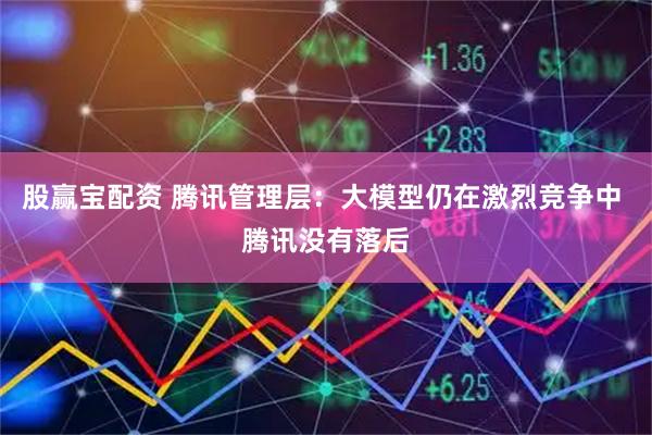 股赢宝配资 腾讯管理层:大模型仍在激烈竞争中 腾讯没有落后
