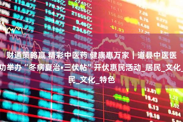 财通策略嬴 精彩中医药 健康惠万家︱道县中医医院成功举办“冬病夏治•三伏帖”开伏惠民活动_居民_文化_特色