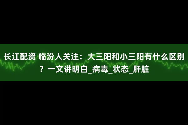 长江配资 临汾人关注：大三阳和小三阳有什么区别？一文讲明白_病毒_状态_肝脏
