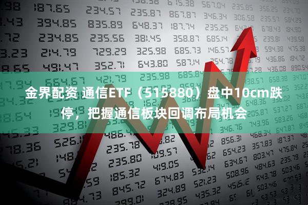 金界配资 通信ETF（515880）盘中10cm跌停，把握通信板块回调布局机会
