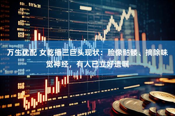 万生优配 女吃播三巨头现状：脸像骷髅、摘除味觉神经，有人已立好遗嘱